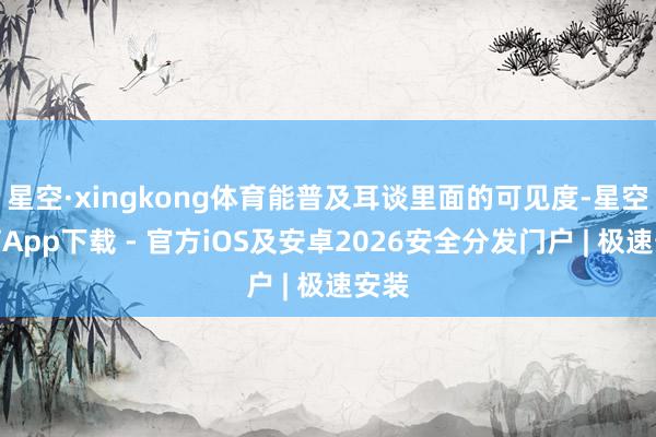 星空·xingkong体育能普及耳谈里面的可见度-星空体育App下载 - 官方iOS及安卓2026安全分发门户 | 极速安装