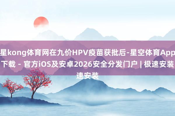 星kong体育网在九价HPV疫苗获批后-星空体育App下载 - 官方iOS及安卓2026安全分发门户 | 极速安装