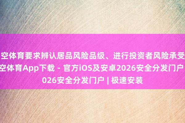 星空体育要求辨认居品风险品级、进行投资者风险承受智商评估-星空体育App下载 - 官方iOS及安卓2026安全分发门户 | 极速安装