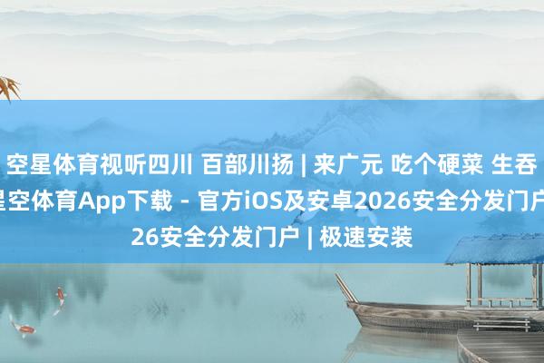 空星体育视听四川 百部川扬 | 来广元 吃个硬菜 生吞列车攻略-星空体育App下载 - 官方iOS及安卓2026安全分发门户 | 极速安装