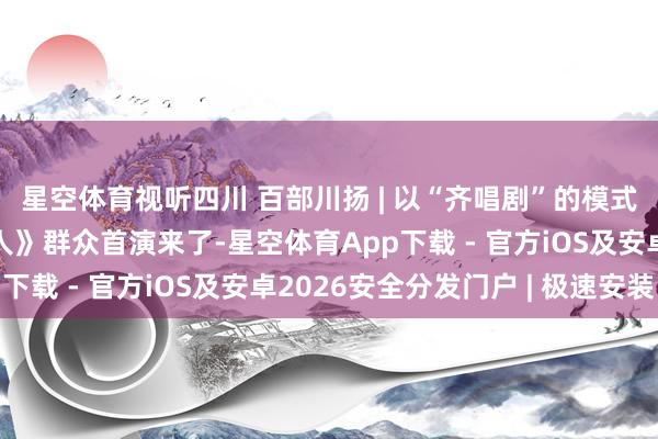 星空体育视听四川 百部川扬 | 以“齐唱剧”的模式翻开成王人！《成王人》群众首演来了-星空体育App下载 - 官方iOS及安卓2026安全分发门户 | 极速安装