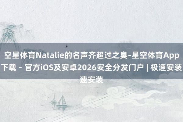 空星体育Natalie的名声齐超过之臭-星空体育App下载 - 官方iOS及安卓2026安全分发门户 | 极速安装
