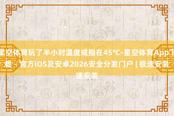 星空体育玩了半小时温度戒指在45℃-星空体育App下载 - 官方iOS及安卓2026安全分发门户 | 极速安装