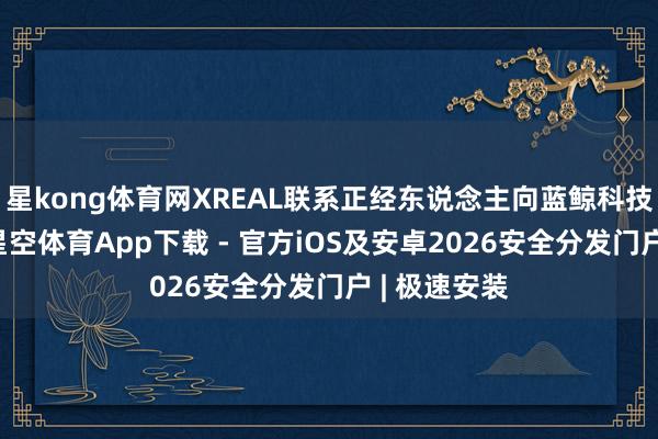 星kong体育网XREAL联系正经东说念主向蓝鲸科技记者贯通-星空体育App下载 - 官方iOS及安卓2026安全分发门户 | 极速安装