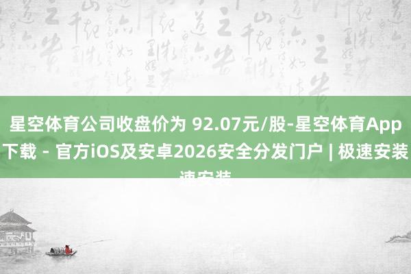 星空体育公司收盘价为 92.07元/股-星空体育App下载 - 官方iOS及安卓2026安全分发门户 | 极速安装
