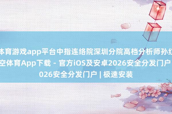 体育游戏app平台中指连络院深圳分院高档分析师孙红梅指出-星空体育App下载 - 官方iOS及安卓2026安全分发门户 | 极速安装