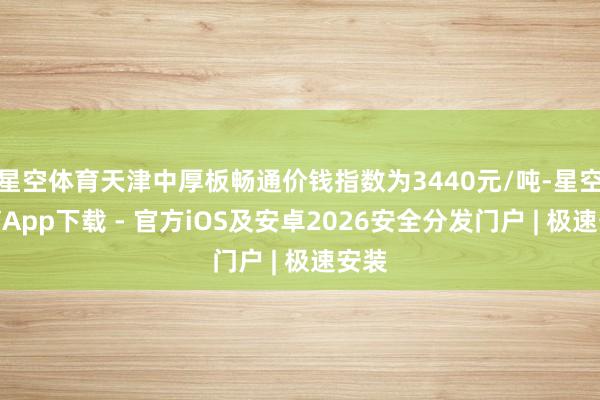星空体育天津中厚板畅通价钱指数为3440元/吨-星空体育App下载 - 官方iOS及安卓2026安全分发门户 | 极速安装