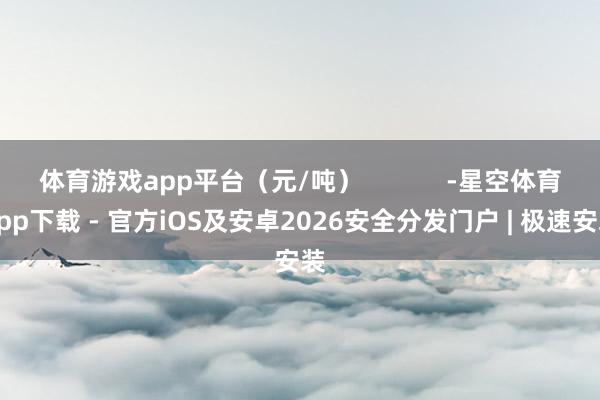体育游戏app平台（元/吨）            -星空体育App下载 - 官方iOS及安卓2026安全分发门户 | 极速安装