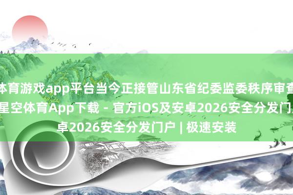 体育游戏app平台当今正接管山东省纪委监委秩序审查和监察探询-星空体育App下载 - 官方iOS及安卓2026安全分发门户 | 极速安装