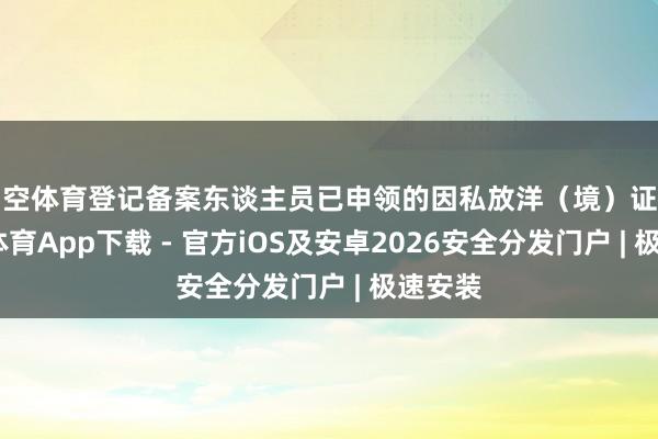 星空体育登记备案东谈主员已申领的因私放洋（境）证件-星空体育App下载 - 官方iOS及安卓2026安全分发门户 | 极速安装