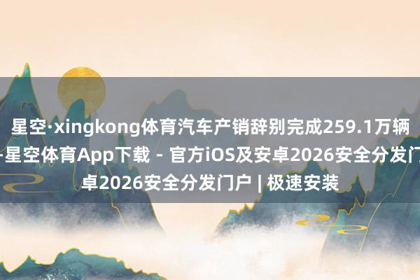 星空·xingkong体育汽车产销辞别完成259.1万辆和259.3万辆-星空体育App下载 - 官方iOS及安卓2026安全分发门户 | 极速安装