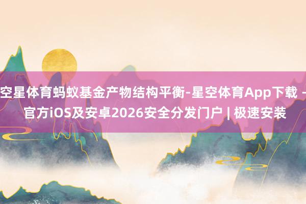 空星体育蚂蚁基金产物结构平衡-星空体育App下载 - 官方iOS及安卓2026安全分发门户 | 极速安装