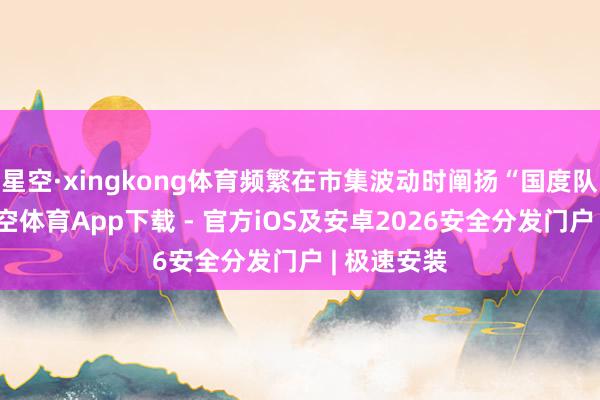 星空·xingkong体育频繁在市集波动时阐扬“国度队”扮装-星空体育App下载 - 官方iOS及安卓2026安全分发门户 | 极速安装