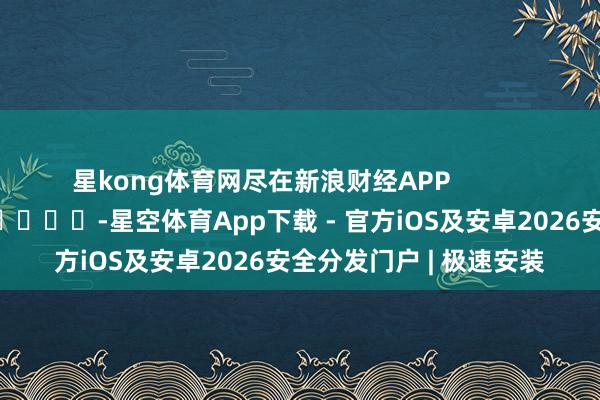 星kong体育网尽在新浪财经APP -星空体育App下载 - 官方iOS及安卓2026安全分发门户 | 极速安装