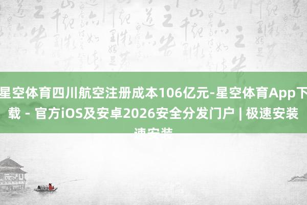 星空体育四川航空注册成本106亿元-星空体育App下载 - 官方iOS及安卓2026安全分发门户 | 极速安装