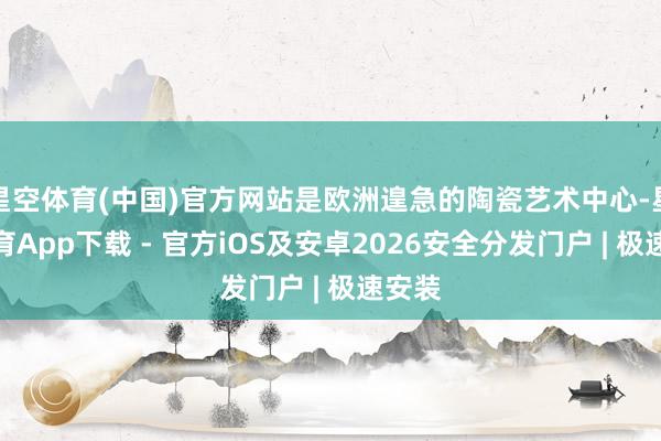 星空体育(中国)官方网站是欧洲遑急的陶瓷艺术中心-星空体育App下载 - 官方iOS及安卓2026安全分发门户 | 极速安装