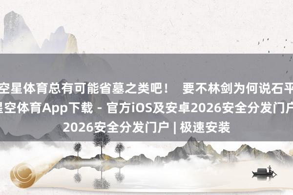 空星体育总有可能省墓之类吧！  要不林剑为何说石平一己私利-星空体育App下载 - 官方iOS及安卓2026安全分发门户 | 极速安装
