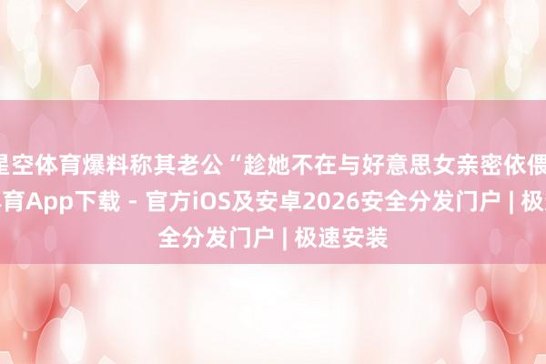 星空体育爆料称其老公“趁她不在与好意思女亲密依偎-星空体育App下载 - 官方iOS及安卓2026安全分发门户 | 极速安装
