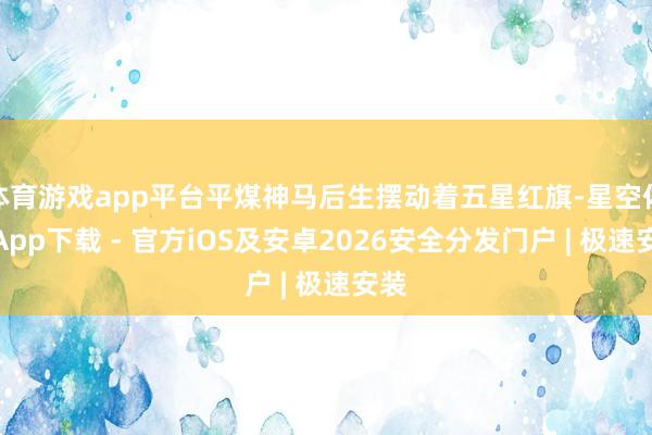 体育游戏app平台平煤神马后生摆动着五星红旗-星空体育App下载 - 官方iOS及安卓2026安全分发门户 | 极速安装