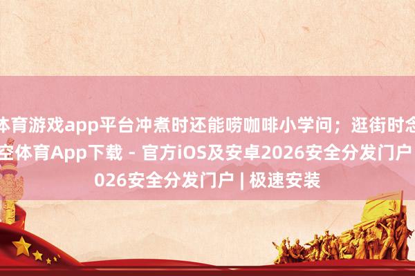 体育游戏app平台冲煮时还能唠咖啡小学问；逛街时念念互动-星空体育App下载 - 官方iOS及安卓2026安全分发门户 | 极速安装
