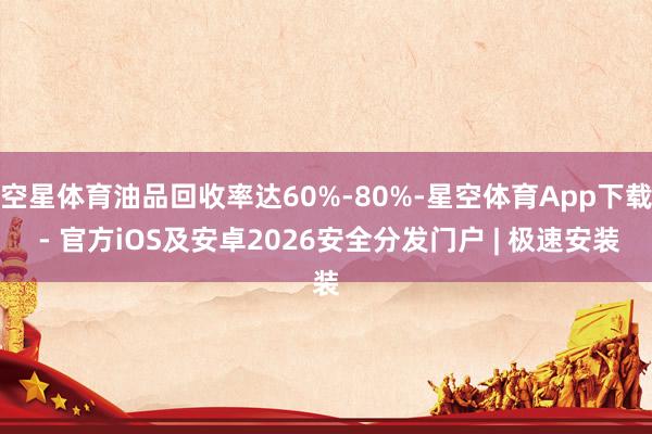 空星体育油品回收率达60%-80%-星空体育App下载 - 官方iOS及安卓2026安全分发门户 | 极速安装