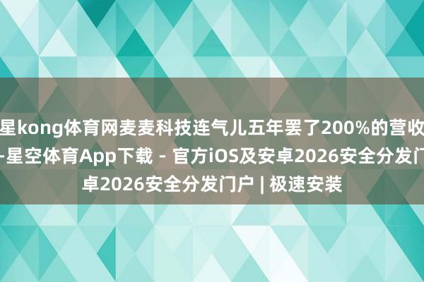 星kong体育网麦麦科技连气儿五年罢了200%的营收和净利润增长-星空体育App下载 - 官方iOS及安卓2026安全分发门户 | 极速安装
