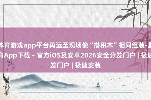 体育游戏app平台再运至现场像“搭积木”相同组装-星空体育App下载 - 官方iOS及安卓2026安全分发门户 | 极速安装