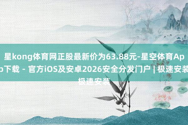 星kong体育网正股最新价为63.88元-星空体育App下载 - 官方iOS及安卓2026安全分发门户 | 极速安装