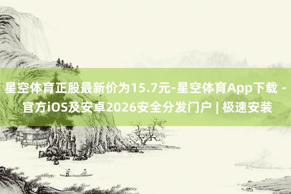 星空体育正股最新价为15.7元-星空体育App下载 - 官方iOS及安卓2026安全分发门户 | 极速安装