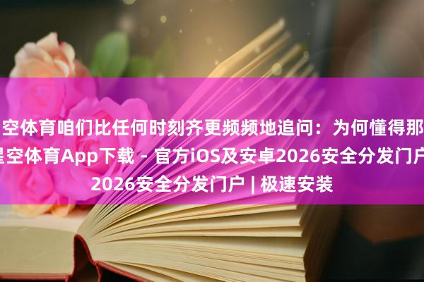 星空体育咱们比任何时刻齐更频频地追问：为何懂得那么多意念念-星空体育App下载 - 官方iOS及安卓2026安全分发门户 | 极速安装