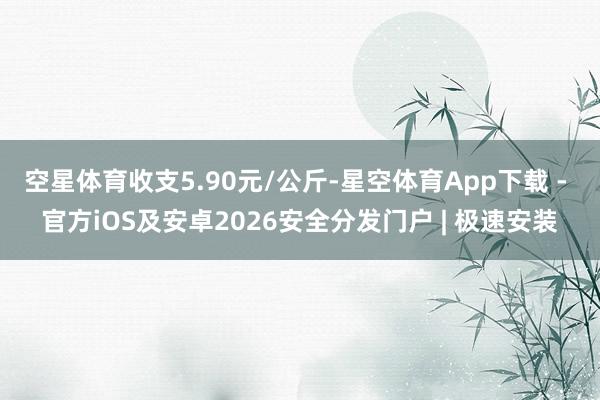 空星体育收支5.90元/公斤-星空体育App下载 - 官方iOS及安卓2026安全分发门户 | 极速安装