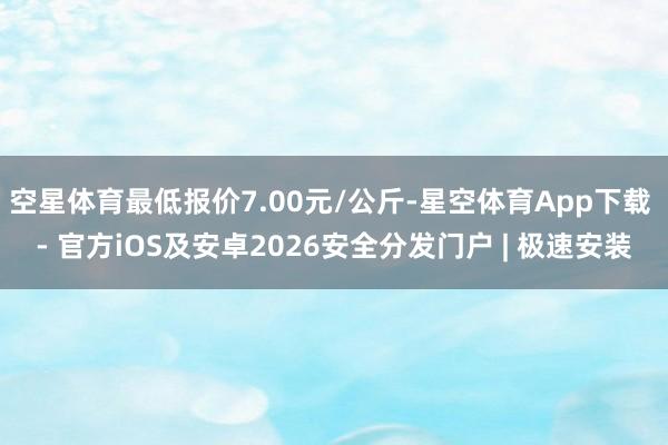 空星体育最低报价7.00元/公斤-星空体育App下载 - 官方iOS及安卓2026安全分发门户 | 极速安装