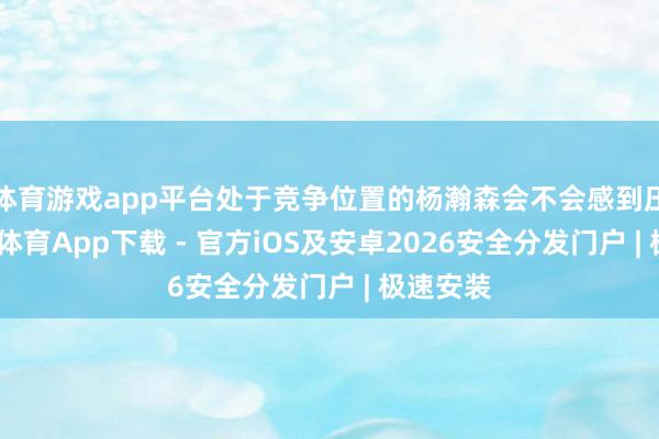 体育游戏app平台处于竞争位置的杨瀚森会不会感到压力-星空体育App下载 - 官方iOS及安卓2026安全分发门户 | 极速安装