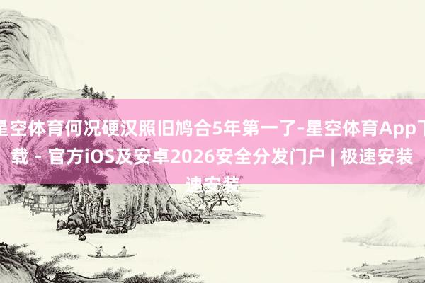 星空体育何况硬汉照旧鸠合5年第一了-星空体育App下载 - 官方iOS及安卓2026安全分发门户 | 极速安装