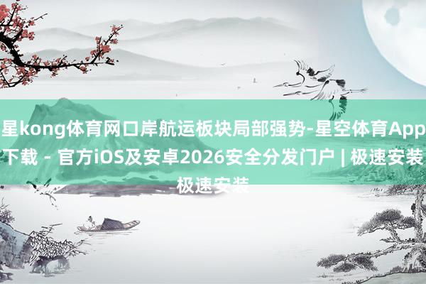 星kong体育网口岸航运板块局部强势-星空体育App下载 - 官方iOS及安卓2026安全分发门户 | 极速安装