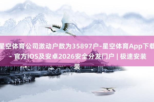 星空体育公司激动户数为35897户-星空体育App下载 - 官方iOS及安卓2026安全分发门户 | 极速安装