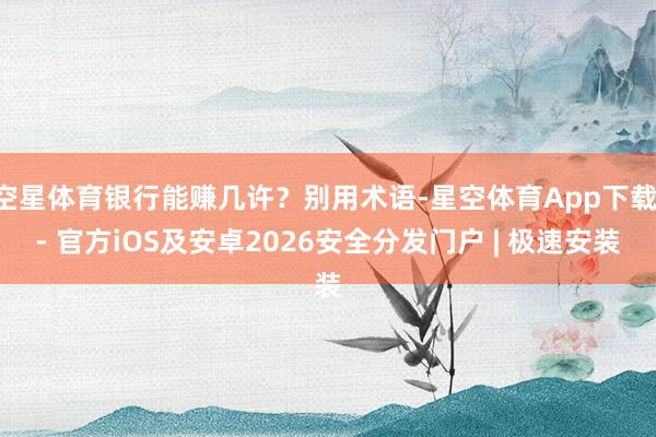 空星体育银行能赚几许？别用术语-星空体育App下载 - 官方iOS及安卓2026安全分发门户 | 极速安装