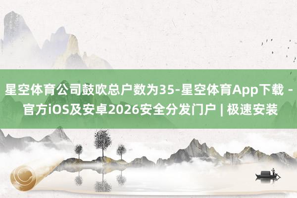 星空体育公司鼓吹总户数为35-星空体育App下载 - 官方iOS及安卓2026安全分发门户 | 极速安装