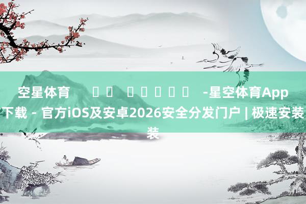 空星体育      		  					  -星空体育App下载 - 官方iOS及安卓2026安全分发门户 | 极速安装