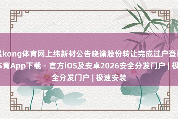 星kong体育网上纬新材公告晓谕股份转让完成过户登记-星空体育App下载 - 官方iOS及安卓2026安全分发门户 | 极速安装