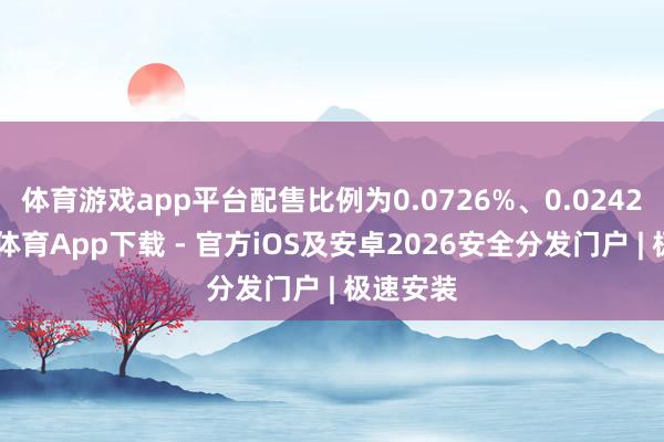 体育游戏app平台配售比例为0.0726%、0.0242%-星空体育App下载 - 官方iOS及安卓2026安全分发门户 | 极速安装