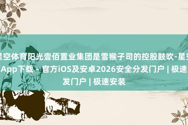星空体育阳光壹佰置业集团是雪猴子司的控股鼓吹-星空体育App下载 - 官方iOS及安卓2026安全分发门户 | 极速安装