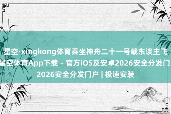 星空·xingkong体育乘坐神舟二十一号载东谈主飞船复返地球-星空体育App下载 - 官方iOS及安卓2026安全分发门户 | 极速安装