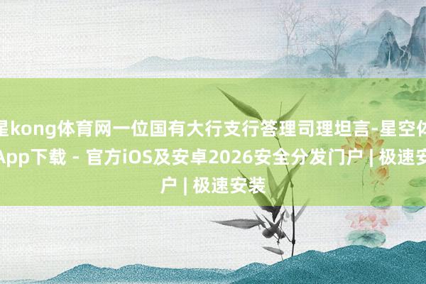 星kong体育网一位国有大行支行答理司理坦言-星空体育App下载 - 官方iOS及安卓2026安全分发门户 | 极速安装