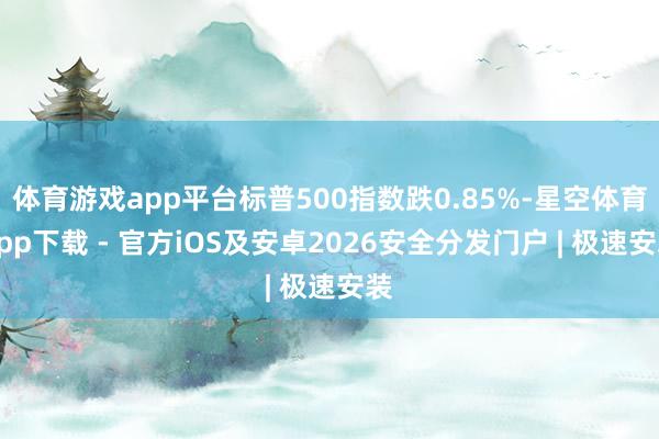体育游戏app平台标普500指数跌0.85%-星空体育App下载 - 官方iOS及安卓2026安全分发门户 | 极速安装