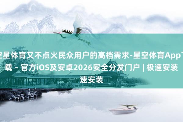 空星体育又不点火民众用户的高档需求-星空体育App下载 - 官方iOS及安卓2026安全分发门户 | 极速安装
