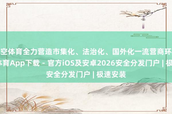 星空体育全力营造市集化、法治化、国外化一流营商环境-星空体育App下载 - 官方iOS及安卓2026安全分发门户 | 极速安装