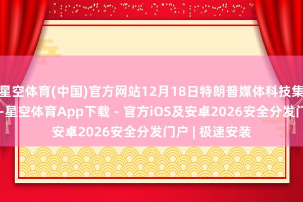 星空体育(中国)官方网站12月18日特朗普媒体科技集团大涨近42%-星空体育App下载 - 官方iOS及安卓2026安全分发门户 | 极速安装