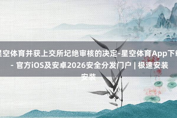 星空体育并获上交所圮绝审核的决定-星空体育App下载 - 官方iOS及安卓2026安全分发门户 | 极速安装