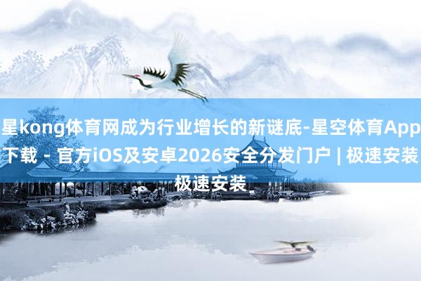星kong体育网成为行业增长的新谜底-星空体育App下载 - 官方iOS及安卓2026安全分发门户 | 极速安装